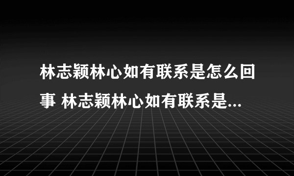 林志颖林心如有联系是怎么回事 林志颖林心如有联系是什么情况