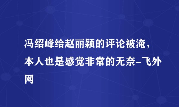 冯绍峰给赵丽颖的评论被淹，本人也是感觉非常的无奈-飞外网