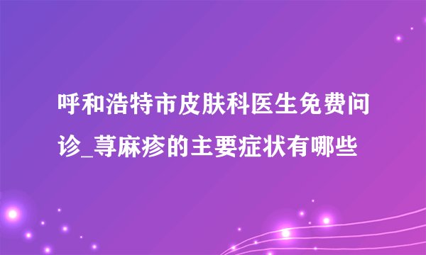 呼和浩特市皮肤科医生免费问诊_荨麻疹的主要症状有哪些