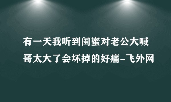 有一天我听到闺蜜对老公大喊哥太大了会坏掉的好痛-飞外网