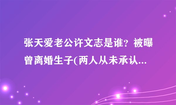 张天爱老公许文志是谁？被曝曾离婚生子(两人从未承认恋情)-飞外网