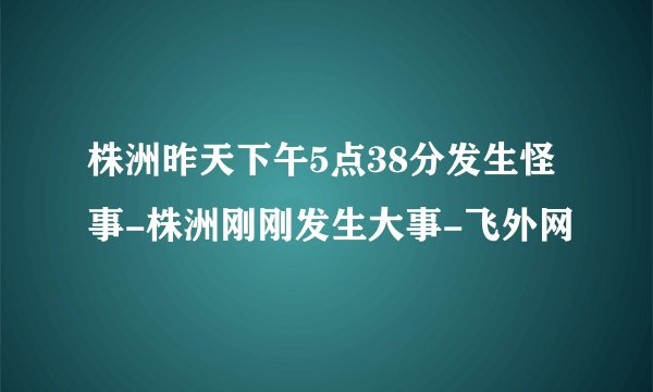 株洲昨天下午5点38分发生怪事-株洲刚刚发生大事-飞外网