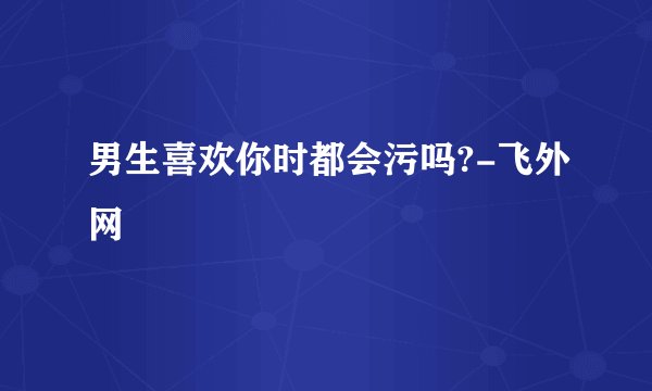 男生喜欢你时都会污吗?-飞外网
