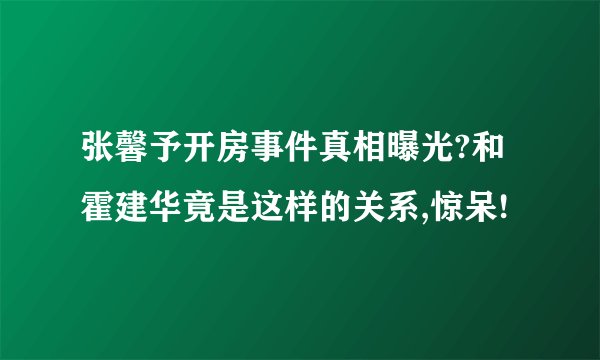 张馨予开房事件真相曝光?和霍建华竟是这样的关系,惊呆!