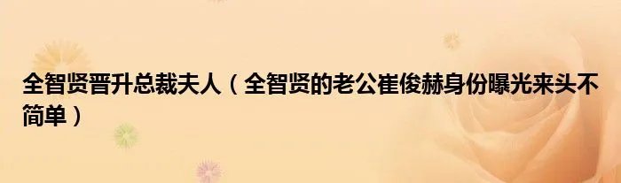 全智贤晋升总裁夫人（全智贤的老公崔俊赫身份曝光来头不简单）