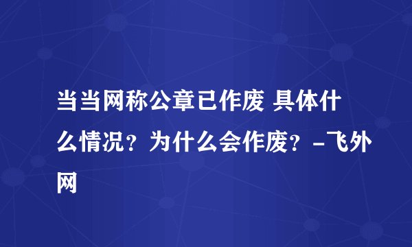 当当网称公章已作废 具体什么情况？为什么会作废？-飞外网