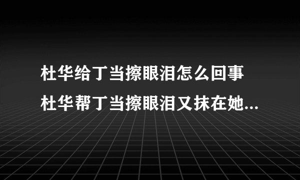 杜华给丁当擦眼泪怎么回事 杜华帮丁当擦眼泪又抹在她身上是怎么回事