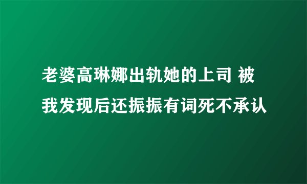 老婆高琳娜出轨她的上司 被我发现后还振振有词死不承认