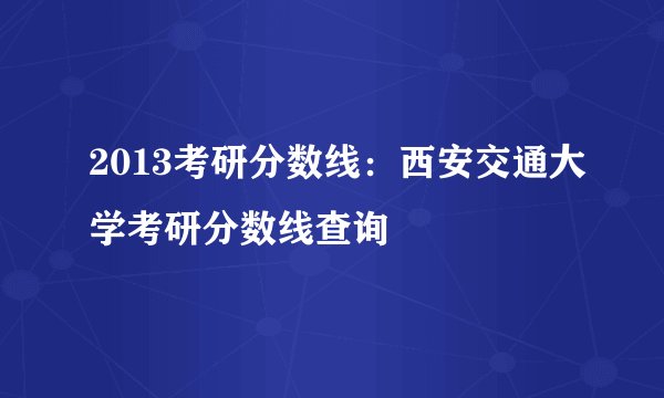 2013考研分数线：西安交通大学考研分数线查询