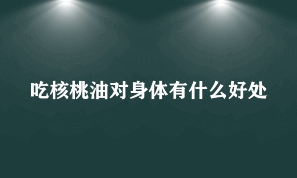 吃核桃油对身体有什么好处