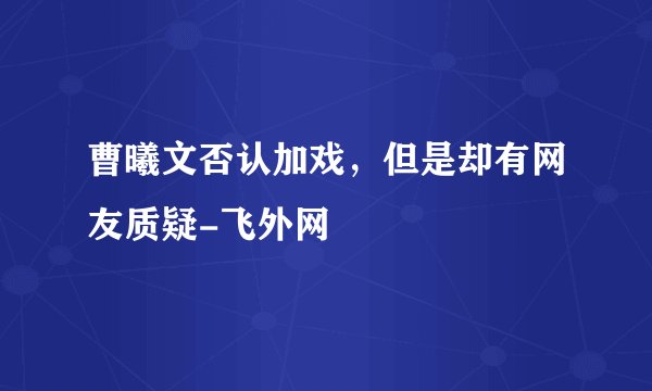 曹曦文否认加戏，但是却有网友质疑-飞外网