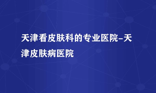 天津看皮肤科的专业医院-天津皮肤病医院
