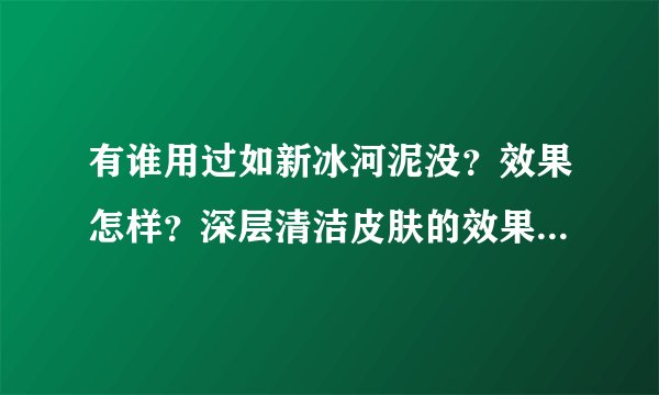 有谁用过如新冰河泥没？效果怎样？深层清洁皮肤的效果怎么样？