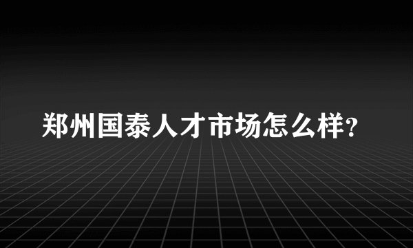 郑州国泰人才市场怎么样？
