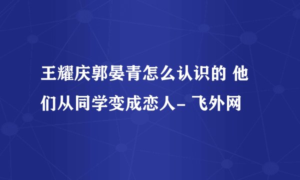 王耀庆郭晏青怎么认识的 他们从同学变成恋人- 飞外网