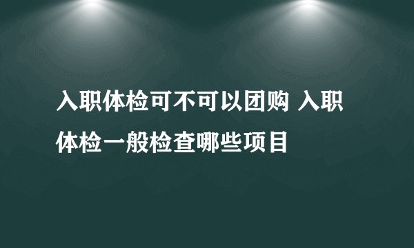 入职体检可不可以团购 入职体检一般检查哪些项目