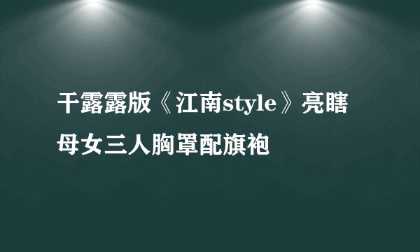 干露露版《江南style》亮瞎 母女三人胸罩配旗袍
