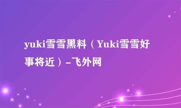 yuki雪雪黑料（Yuki雪雪好事将近）-飞外网