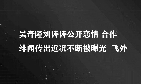 吴奇隆刘诗诗公开恋情 合作绯闻传出近况不断被曝光-飞外