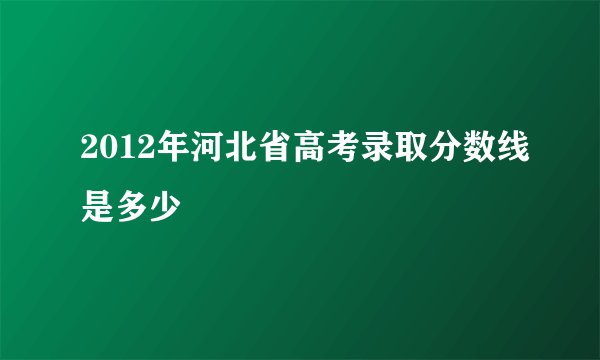 2012年河北省高考录取分数线是多少