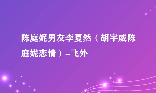 陈庭妮男友李夏然（胡宇威陈庭妮恋情）-飞外