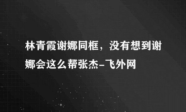 林青霞谢娜同框，没有想到谢娜会这么帮张杰-飞外网