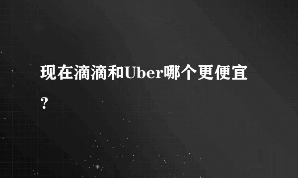 现在滴滴和Uber哪个更便宜？
