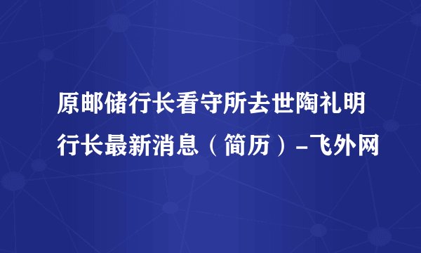原邮储行长看守所去世陶礼明行长最新消息（简历）-飞外网