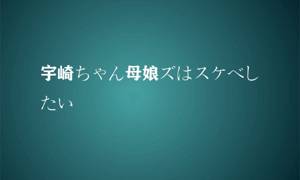 宇崎ちゃん母娘ズはスケベしたい
