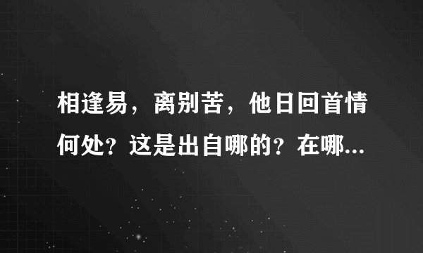 相逢易，离别苦，他日回首情何处？这是出自哪的？在哪里可以查到全文？