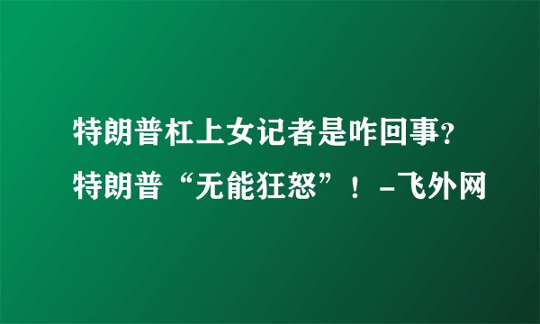 特朗普杠上女记者是咋回事?特朗普“无能狂怒”!-飞外网