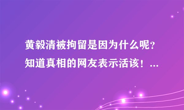 黄毅清被拘留是因为什么呢?知道真相的网友表示活该!-飞外网