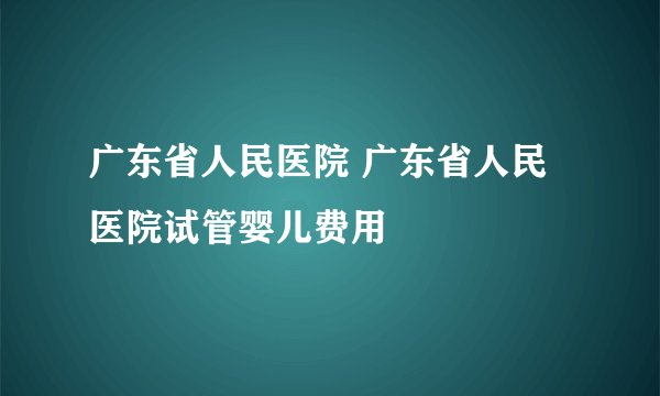 广东省人民医院 广东省人民医院试管婴儿费用