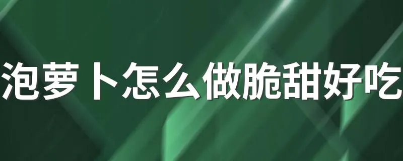 泡萝卜怎么做脆甜好吃 泡萝卜怎么做才好吃而且脆酸甜