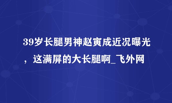 39岁长腿男神赵寅成近况曝光,这满屏的大长腿啊_飞外网