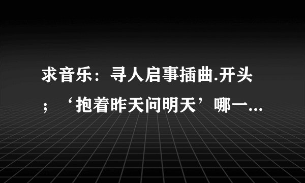 求音乐：寻人启事插曲.开头；‘抱着昨天问明天’哪一首是什么歌？？？