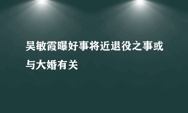 吴敏霞曝好事将近退役之事或与大婚有关