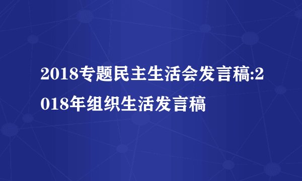 2018专题民主生活会发言稿:2018年组织生活发言稿