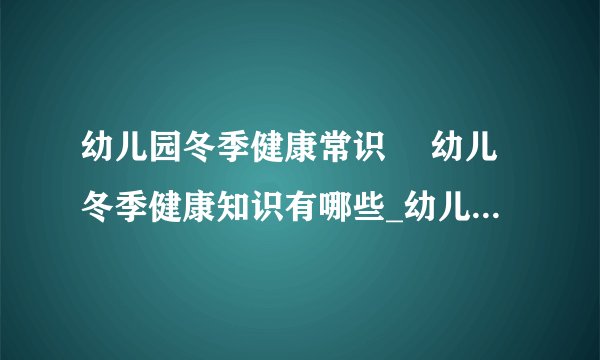 幼儿园冬季健康常识	 幼儿冬季健康知识有哪些_幼儿园冬季健康常识
