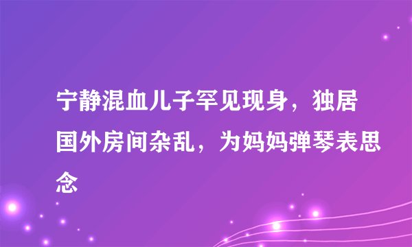 宁静混血儿子罕见现身，独居国外房间杂乱，为妈妈弹琴表思念