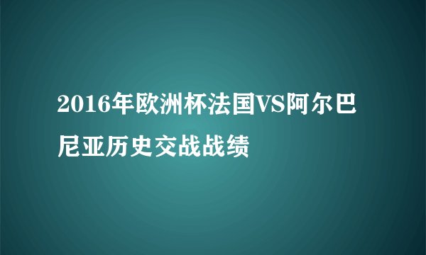2016年欧洲杯法国VS阿尔巴尼亚历史交战战绩