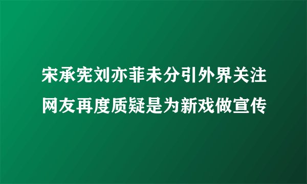宋承宪刘亦菲未分引外界关注网友再度质疑是为新戏做宣传