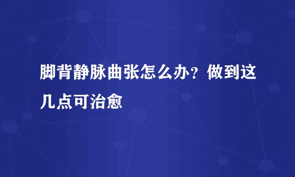 脚背静脉曲张怎么办？做到这几点可治愈