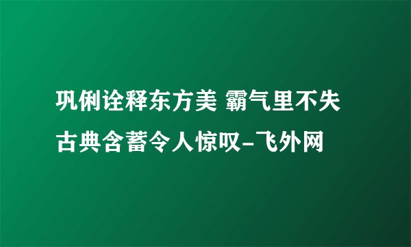 巩俐诠释东方美 霸气里不失古典含蓄令人惊叹-飞外网