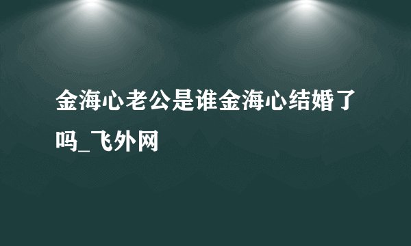 金海心老公是谁金海心结婚了吗_飞外网