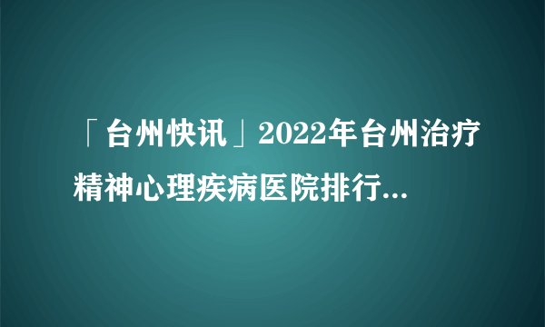 「台州快讯」2022年台州治疗精神心理疾病医院排行总榜「前十公开」_捍卫病人健康