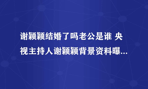 谢颖颖结婚了吗老公是谁 央视主持人谢颖颖背景资料曝光_飞外网