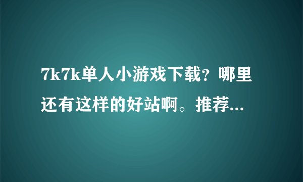 7k7k单人小游戏下载？哪里还有这样的好站啊。推荐一个吧。谢谢大家了
