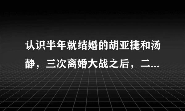 认识半年就结婚的胡亚捷和汤静，三次离婚大战之后，二人现状如何？