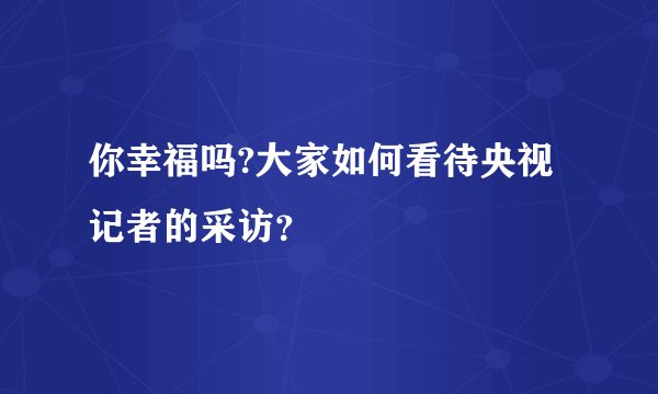 你幸福吗?大家如何看待央视记者的采访？